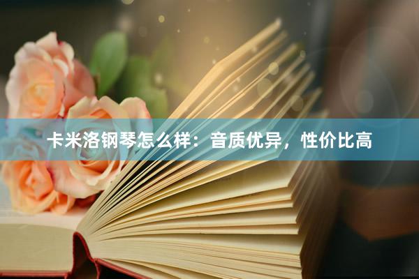 卡米洛钢琴怎么样：音质优异，性价比高