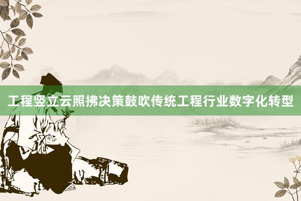 工程竖立云照拂决策鼓吹传统工程行业数字化转型