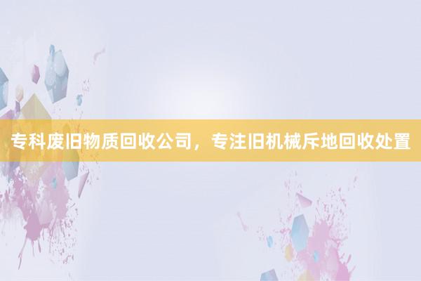 专科废旧物质回收公司，专注旧机械斥地回收处置