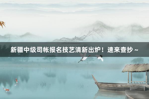 新疆中级司帐报名技艺清新出炉！速来查抄～